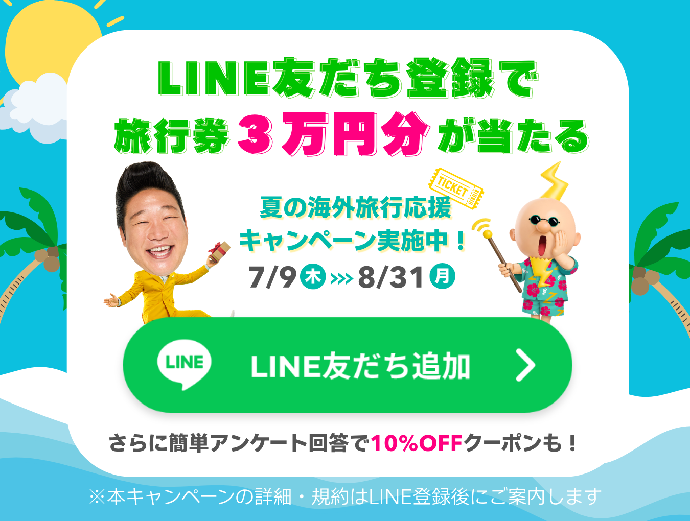LINE友だち登録で旅行券3万円分が当たる！夏の海外旅行応援キャンペーン実施中！7/9(木)～8/31(月)　さらに簡単アンケート回答で10%OFFクーポンも！　LINE友だち追加